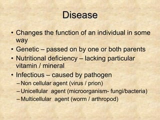 Disease Changes the function of an individual in some way Genetic – passed on by one or both parents Nutritional deficiency – lacking particular vitamin / mineral  Infectious – caused by pathogen Non cellular agent (virus / prion) Unicellular  agent (microorganism- fungi/bacteria) Multicellular  agent (worm / arthropod) 