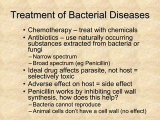 Treatment of Bacterial Diseases Chemotherapy – treat with chemicals Antibiotics – use naturally occurring substances extracted from bacteria or fungi Narrow spectrum Broad spectrum (eg Penicillin) Ideal drug affects parasite, not host = selectively toxic Adverse effect on host = side effect Penicillin works by inhibiting cell wall synthesis, how does this help? Bacteria cannot reproduce Animal cells don’t have a cell wall (no effect) 
