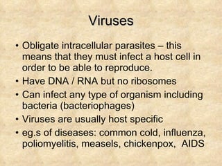 Viruses Obligate intracellular parasites – this means that they must infect a host cell in order to be able to reproduce. Have DNA / RNA but no ribosomes Can infect any type of organism including bacteria (bacteriophages) Viruses are usually host specific eg.s of diseases: common cold, influenza, poliomyelitis, measels, chickenpox,  AIDS  