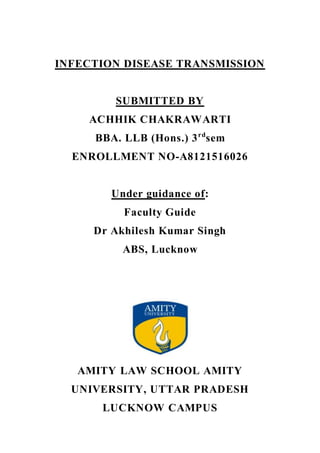 INFECTION DISEASE TRANSMISSION
SUBMITTED BY
ACHHIK CHAKRAWARTI
BBA. LLB (Hons.) 3rd
sem
ENROLLMENT NO-A8121516026
Under guidance of:
Faculty Guide
Dr Akhilesh Kumar Singh
ABS, Lucknow
AMITY LAW SCHOOL AMITY
UNIVERSITY, UTTAR PRADESH
LUCKNOW CAMPUS
 