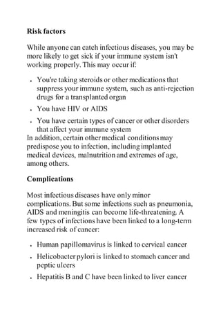 Risk factors
While anyone can catch infectious diseases, you may be
more likely to get sick if your immune system isn't
working properly. This may occur if:
 You're taking steroids or other medications that
suppress your immune system, such as anti-rejection
drugs for a transplanted organ
 You have HIV or AIDS
 You have certain types of cancer or other disorders
that affect your immune system
In addition, certain othermedical conditionsmay
predispose you to infection, includingimplanted
medical devices, malnutrition and extremes of age,
among others.
Complications
Most infectious diseases have only minor
complications. But some infections such as pneumonia,
AIDS and meningitis can become life-threatening. A
few types of infections have been linked to a long-term
increased risk of cancer:
 Human papillomavirus is linked to cervical cancer
 Helicobacter pylori is linked to stomach cancer and
peptic ulcers
 Hepatitis B and C have been linked to liver cancer
 
