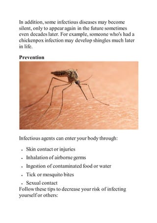 In addition, some infectious diseases may become
silent, only to appearagain in the future sometimes
even decades later. For example, someone who's had a
chickenpox infection may develop shingles much later
in life.
Prevention
Infectious agents can enter your body through:
 Skin contact or injuries
 Inhalation of airbornegerms
 Ingestion of contaminated food or water
 Tick or mosquito bites
 Sexual contact
Followthese tips to decrease your risk of infecting
yourself or others:
 