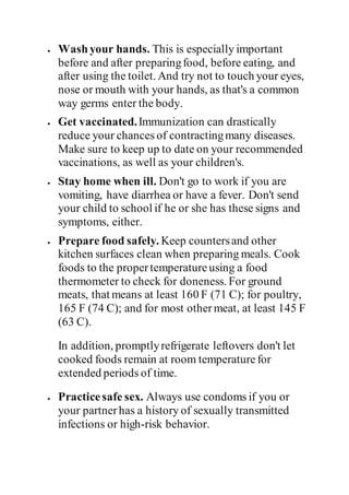  Washyour hands. This is especially important
before and after preparingfood, before eating, and
after using the toilet. And try not to touch your eyes,
nose or mouth with your hands, as that's a common
way germs enter the body.
 Get vaccinated.Immunization can drastically
reduce your chances of contractingmany diseases.
Make sure to keep up to date on your recommended
vaccinations, as well as your children's.
 Stay home when ill. Don't go to work if you are
vomiting, have diarrhea or have a fever. Don't send
your child to school if he or she has these signs and
symptoms, either.
 Prepare food safely. Keep countersand other
kitchen surfaces clean when preparing meals. Cook
foods to the propertemperatureusing a food
thermometer to check for doneness. For ground
meats, that means at least 160 F (71 C); for poultry,
165 F (74 C); and for most othermeat, at least 145 F
(63 C).
In addition, promptlyrefrigerate leftovers don't let
cooked foods remain at room temperaturefor
extended periods of time.
 Practicesafe sex. Always use condoms if you or
your partnerhas a history of sexually transmitted
infections or high-risk behavior.
 