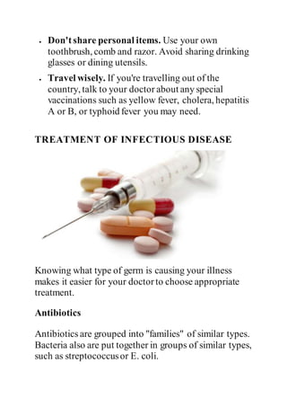  Don'tshare personal items. Use your own
toothbrush, comb and razor. Avoid sharing drinking
glasses or dining utensils.
 Travel wisely. If you're travelling out of the
country, talk to your doctor about any special
vaccinations such as yellow fever, cholera, hepatitis
A or B, or typhoid fever you may need.
TREATMENT OF INFECTIOUS DISEASE
Knowing what type of germ is causing your illness
makes it easier for your doctorto choose appropriate
treatment.
Antibiotics
Antibiotics are grouped into "families" of similar types.
Bacteria also are put together in groups of similar types,
such as streptococcusor E. coli.
 
