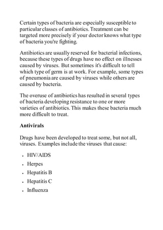 Certain types of bacteria are especially susceptibleto
particularclasses of antibiotics. Treatment can be
targeted more precisely if your doctorknows what type
of bacteria you're fighting.
Antibiotics are usually reserved for bacterial infections,
because these types of drugs have no effect on illnesses
caused by viruses. But sometimes it's difficult to tell
which type of germ is at work. For example, some types
of pneumoniaare caused by viruses while others are
caused by bacteria.
The overuse of antibiotics has resulted in several types
of bacteria developing resistance to one or more
varieties of antibiotics. This makes these bacteria much
more difficult to treat.
Antivirals
Drugs have been developed to treat some, but not all,
viruses. Examples includethe viruses that cause:
 HIV/AIDS
 Herpes
 Hepatitis B
 Hepatitis C
 Influenza
 