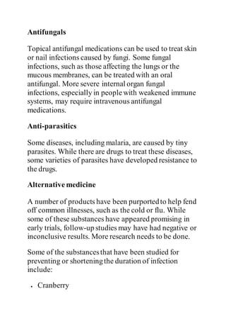 Antifungals
Topical antifungal medications can be used to treat skin
or nail infections caused by fungi. Some fungal
infections, such as those affecting the lungs or the
mucous membranes, can be treated with an oral
antifungal. More severe internal organ fungal
infections, especially in peoplewith weakened immune
systems, may require intravenous antifungal
medications.
Anti-parasitics
Some diseases, including malaria, are caused by tiny
parasites. While there are drugs to treat these diseases,
some varieties of parasites have developed resistance to
the drugs.
Alternativemedicine
A number of products have been purportedto help fend
off common illnesses, such as the cold or flu. While
some of these substances have appeared promising in
early trials, follow-up studies may have had negative or
inconclusive results. More research needs to be done.
Some of the substancesthat have been studied for
preventing or shorteningthe duration of infection
include:
 Cranberry
 