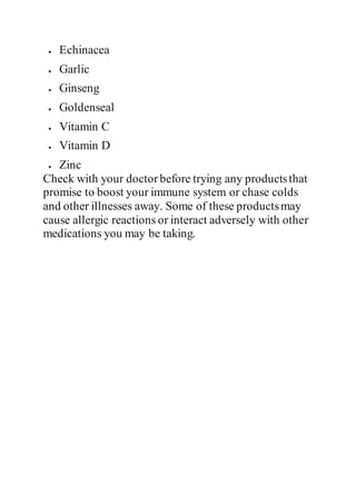  Echinacea
 Garlic
 Ginseng
 Goldenseal
 Vitamin C
 Vitamin D
 Zinc
Check with your doctorbefore trying any productsthat
promise to boost your immune system or chase colds
and other illnesses away. Some of these productsmay
cause allergic reactions or interact adversely with other
medications you may be taking.
 