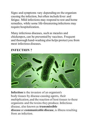 Signs and symptoms vary dependingon the organism
causing the infection, but often includefever and
fatigue. Mild infections may respond to rest and home
remedies, while some life-threateninginfections may
require hospitalization.
Many infectious diseases, such as measles and
chickenpox, can be prevented by vaccines. Frequent
and thorough hand-washing also helps protect you from
most infectious diseases.
INFECTION ?
Infection is the invasion of an organism's
body tissues by disease-causing agents, their
multiplication,and the reaction of host tissues to these
organisms and the toxins they produce. Infectious
disease, also known as transmissible
disease or communicabledisease, is illness resulting
from an infection.
 
