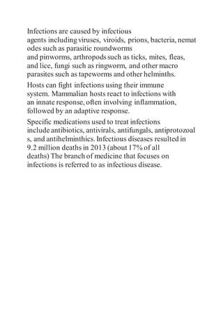 Infections are caused by infectious
agents includingviruses, viroids, prions, bacteria, nemat
odes such as parasitic roundworms
and pinworms, arthropodssuch as ticks, mites, fleas,
and lice, fungi such as ringworm, and other macro
parasites such as tapeworms and other helminths.
Hosts can fight infections using their immune
system. Mammalian hosts react to infections with
an innate response, often involving inflammation,
followed by an adaptive response.
Specific medications used to treat infections
include antibiotics, antivirals, antifungals, antiprotozoal
s, and antihelminthics. Infectious diseases resulted in
9.2 million deaths in 2013 (about 17% of all
deaths) The branch of medicine that focuses on
infections is referred to as infectious disease.
 