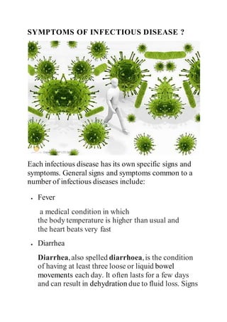 SYMPTOMS OF INFECTIOUS DISEASE ?
Each infectious disease has its own specific signs and
symptoms. General signs and symptoms common to a
number of infectious diseases include:
 Fever
a medical condition in which
the body temperature is higher than usual and
the heart beats very fast
 Diarrhea
Diarrhea,also spelled diarrhoea,is the condition
of having at least three loose or liquid bowel
movements each day. It often lasts for a few days
and can result in dehydration due to fluid loss. Signs
 