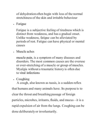 of dehydrationoften begin with loss of the normal
stretchiness of the skin and irritable behaviour
 Fatigue
Fatigue is a subjective feeling of tiredness which is
distinct from weakness, and has a gradual onset.
Unlike weakness, fatigue can be alleviated by
periods of rest. Fatigue can have physical or mental
causes
 Muscle aches
muscle pain, is a symptom of many diseases and
disorders. The most common causes are the overuse
or over-stretching of a muscle or group of muscles.
Myalgia without a traumatic history is often due
to viral infections
 Coughing
A cough, also known as tussis, is a sudden reflex
that humans and many animals have. Its purposeis to
clear the throat and breathingpassage of foreign
particles, microbes, irritants, fluids, and mucus - it is a
rapid expulsion of air from the lungs. Coughing can be
done deliberatelyor involuntarily.
 