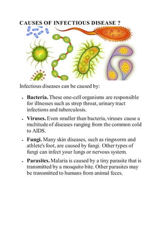 CAUSES OF INFECTIOUS DISEASE ?
Infectious diseases can be caused by:
 Bacteria. These one-cell organisms are responsible
for illnesses such as strep throat, urinary tract
infections and tuberculosis.
 Viruses. Even smaller than bacteria, viruses cause a
multitudeof diseases ranging from the common cold
to AIDS.
 Fungi. Many skin diseases, such as ringworm and
athlete's foot, are caused by fungi. Other types of
fungi can infect your lungs or nervous system.
 Parasites.Malaria is caused by a tiny parasite that is
transmitted by a mosquito bite. Other parasites may
be transmitted to humans from animal feces.
 