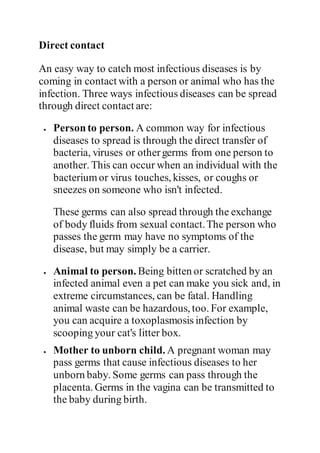 Direct contact
An easy way to catch most infectious diseases is by
coming in contact with a person or animal who has the
infection. Three ways infectious diseases can be spread
through direct contact are:
 Personto person. A common way for infectious
diseases to spread is through the direct transfer of
bacteria, viruses or othergerms from one person to
another. This can occur when an individual with the
bacteriumor virus touches, kisses, or coughs or
sneezes on someone who isn't infected.
These germs can also spread through the exchange
of body fluids from sexual contact.The person who
passes the germ may have no symptoms of the
disease, but may simply be a carrier.
 Animal to person. Being bitten or scratched by an
infected animal even a pet can make you sick and, in
extreme circumstances, can be fatal. Handling
animal waste can be hazardous, too. For example,
you can acquire a toxoplasmosis infection by
scooping your cat's litter box.
 Mother to unborn child. A pregnant woman may
pass germs that cause infectious diseases to her
unborn baby. Some germs can pass through the
placenta. Germs in the vagina can be transmitted to
the baby during birth.
 