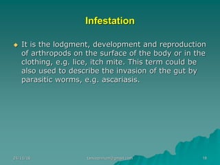 Infestation
◆ It is the lodgment, development and reproduction
of arthropods on the surface of the body or in the
clothing, e.g. lice, itch mite. This term could be
also used to describe the invasion of the gut by
parasitic worms, e.g. ascariasis.
24/11/16 18tanveernium@gmail.com
 