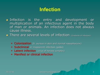 Infection
◆ Infection is the entry and development or
multiplication of an infectious agent in the body
of man or animals. An infection does not always
cause illness.
◆ There are several levels of infection (Gradients of infection):
▪ Colonization (S. aureus in skin and normal nasopharynx)
▪ Subclinical or inapparent infection (polio)
▪ Latent infection (virus of herpes simplex)
▪ Manifest or clinical infection
24/11/16 2tanveernium@gmail.com
 