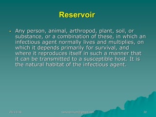 Reservoir
▪ Any person, animal, arthropod, plant, soil, or
substance, or a combination of these, in which an
infectious agent normally lives and multiplies, on
which it depends primarily for survival, and
where it reproduces itself in such a manner that
it can be transmitted to a susceptible host. It is
the natural habitat of the infectious agent.
24/11/16 22tanveernium@gmail.com
 