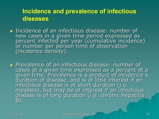 Incidence and prevalence of infectious
diseases
◆ Incidence of an infectious disease: number of
new cases in a given time period expressed as
percent infected per year (cumulative incidence)
or number per person time of observation
(incidence density).
◆ Prevalence of an infectious disease: number of
cases at a given time expressed as a percent at a
given time. Prevalence is a product of incidence x
duration of disease, and is of little interest if an
infectious disease is of short duration (i.e.
measles), but may be of interest if an infectious
disease is of long duration (i.e. chronic hepatitis
B).
24/11/16 23tanveernium@gmail.com
 