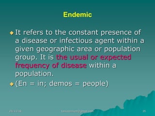 Endemic
◆ It refers to the constant presence of
a disease or infectious agent within a
given geographic area or population
group. It is the usual or expected
frequency of disease within a
population.
◆ (En = in; demos = people)
24/11/16 25tanveernium@gmail.com
 
