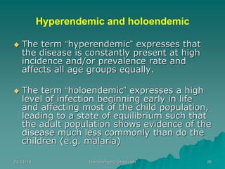 Hyperendemic and holoendemic
◆ The term “hyperendemic” expresses that
the disease is constantly present at high
incidence and/or prevalence rate and
affects all age groups equally.
◆ The term “holoendemic” expresses a high
level of infection beginning early in life
and affecting most of the child population,
leading to a state of equilibrium such that
the adult population shows evidence of the
disease much less commonly than do the
children (e.g. malaria)
24/11/16 26tanveernium@gmail.com
 