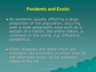 Pandemic and Exotic
◆ An epidemic usually affecting a large
proportion of the population, occuring
over a wide geographic area such as a
section of a nation, the entire nation, a
continent or the world, e.g. Influenza
pandemics.
◆ Exotic diseases are those which are
imported into a country in which they do
not otherwise occur, as for example,
rabies in the UK.
24/11/16 27tanveernium@gmail.com
 
