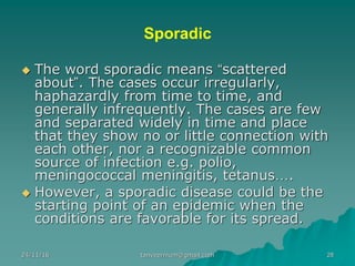 Sporadic
◆ The word sporadic means “scattered
about”. The cases occur irregularly,
haphazardly from time to time, and
generally infrequently. The cases are few
and separated widely in time and place
that they show no or little connection with
each other, nor a recognizable common
source of infection e.g. polio,
meningococcal meningitis, tetanus….
◆ However, a sporadic disease could be the
starting point of an epidemic when the
conditions are favorable for its spread.
24/11/16 28tanveernium@gmail.com
 