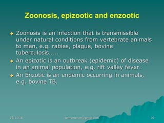 Zoonosis, epizootic and enzootic
◆ Zoonosis is an infection that is transmissible
under natural conditions from vertebrate animals
to man, e.g. rabies, plague, bovine
tuberculosis…..
◆ An epizotic is an outbreak (epidemic) of disease
in an animal population, e.g. rift valley fever.
◆ An Enzotic is an endemic occurring in animals,
e.g. bovine TB.
24/11/16 30tanveernium@gmail.com
 