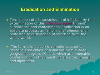 Eradication and Elimination
◆ Termination of all transmission of infection by the
extermination of the infectious agent through
surveillance and containment. Eradication is an
absolute process, an “all or none” phenomenon,
restricted to termination of infection from the
whole world.
◆ The term elimination is sometimes used to
describe eradication of a disease from a large
geographic region. Disease which are amenable
to elimination in the meantime are polio, measles
and diphtheria.
24/11/16 33tanveernium@gmail.com
 