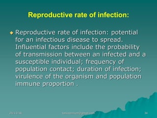 Reproductive rate of infection:
◆ Reproductive rate of infection: potential
for an infectious disease to spread.
Influential factors include the probability
of transmission between an infected and a
susceptible individual; frequency of
population contact; duration of infection;
virulence of the organism and population
immune proportion .
24/11/16 34tanveernium@gmail.com
 