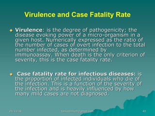 Virulence and Case Fatality Rate
◆ Virulence: is the degree of pathogenicity; the
disease evoking power of a micro-organism in a
given host. Numerically expressed as the ratio of
the number of cases of overt infection to the total
number infected, as determined by
immunoassay. When death is the only criterion of
severity, this is the case fatality rate.
◆ Case fatality rate for infectious diseases: is
the proportion of infected individuals who die of
the infection. This is a function of the severity of
the infection and is heavily influenced by how
many mild cases are not diagnosed.
24/11/16 43tanveernium@gmail.com
 