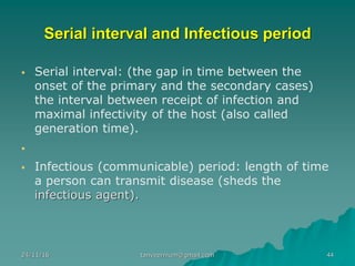 Serial interval and Infectious period
▪ Serial interval: (the gap in time between the
onset of the primary and the secondary cases)
the interval between receipt of infection and
maximal infectivity of the host (also called
generation time).
▪
▪ Infectious (communicable) period: length of time
a person can transmit disease (sheds the
infectious agent).
24/11/16 44tanveernium@gmail.com
 