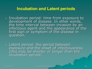Incubation and Latent periods
▪ Incubation period: time from exposure to
development of disease. In other words,
the time interval between invasion by an
infectious agent and the appearance of the
first sign or symptom of the disease in
question.
▪ Latent period: the period between
exposure and the onset of infectiousness
(this may be shorter or longer than the
incubation period).
24/11/16 45tanveernium@gmail.com
 
