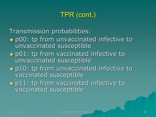 TPR (cont.)
Transmission probabilities:
◆ p00: tp from unvaccinated infective to
unvaccinated susceptible
◆ p01: tp from vaccinated infective to
unvaccinated susceptible
◆ p10: tp from unvaccinated infective to
vaccinated susceptible
◆ p11: tp from vaccinated infective to
vaccinated susceptible
24/11/16 47tanveernium@gmail.com
 