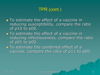 TPR (cont.)
◆ To estimate the effect of a vaccine in
reducing susceptibility, compare the ratio
of p10 to p00.
◆ To estimate the effect of a vaccine in
reducing infectiousness, compare the ratio
of p01 to p00.
◆ To estimate the combined effect of a
vaccine, compare the ratio of p11 to p00.
24/11/16 48tanveernium@gmail.com
 