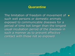 Quarantine
◆The limitation of freedom of movement of
such well persons or domestic animals
exposed to communicable diseases for a
period of time bot longer than the longest
usual incubation period of the diseases in
such a manner as to prevent effective
contact with those not so exposed
24/11/16 tanveernium@gmail.com 49
 