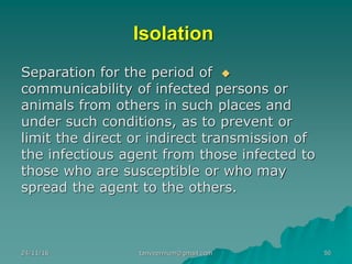 Isolation
◆Separation for the period of
communicability of infected persons or
animals from others in such places and
under such conditions, as to prevent or
limit the direct or indirect transmission of
the infectious agent from those infected to
those who are susceptible or who may
spread the agent to the others.
24/11/16 tanveernium@gmail.com 50
 