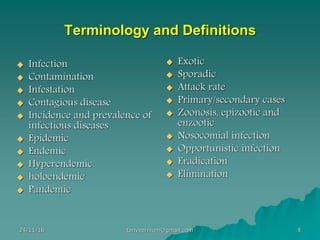 Terminology and Definitions
◆ Infection
◆ Contamination
◆ Infestation
◆ Contagious disease
◆ Incidence and prevalence of
infectious diseases
◆ Epidemic
◆ Endemic
◆ Hyperendemic
◆ holoendemic
◆ Pandemic
◆ Exotic
◆ Sporadic
◆ Attack rate
◆ Primary/secondary cases
◆ Zoonosis, epizootic and
enzootic
◆ Nosocomial infection
◆ Opportunistic infection
◆ Eradication
◆ Elimination
24/11/16 8tanveernium@gmail.com
 