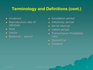 Terminology and Definitions (cont.)
◆ Virulence
◆ Reproductive rate of
infection
◆ Host
◆ Vector
◆ Reservoir / source
◆ Incubation period
◆ Infectivity period
◆ Serial interval
◆ Latent period
◆ Transmission Probability
ratio
◆ Quarantine
◆ Isolation
24/11/16 9tanveernium@gmail.com
 
