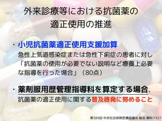 外来診療等における抗菌薬の 
適正使用の推進
• 小児抗菌薬適正使用支援加算 
急性上気道感染症または急性下痢症の患者に対し
「抗菌薬の使用が必要でない説明など療養上必要
な指導を行った場合」（80点）
• 薬剤服用歴管理指導料を算定する場合、
抗菌薬の適正使用に関する普及啓発に努めること
第389回 中央社会保険医療協議会 総会 資料 P327
 