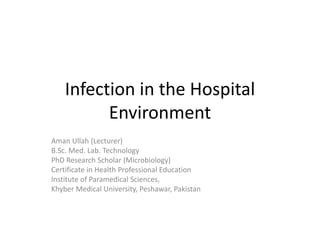 Infection in the Hospital
Environment
Aman Ullah (Lecturer)
B.Sc. Med. Lab. Technology
PhD Research Scholar (Microbiology)
Certificate in Health Professional Education
Institute of Paramedical Sciences,
Khyber Medical University, Peshawar, Pakistan
 