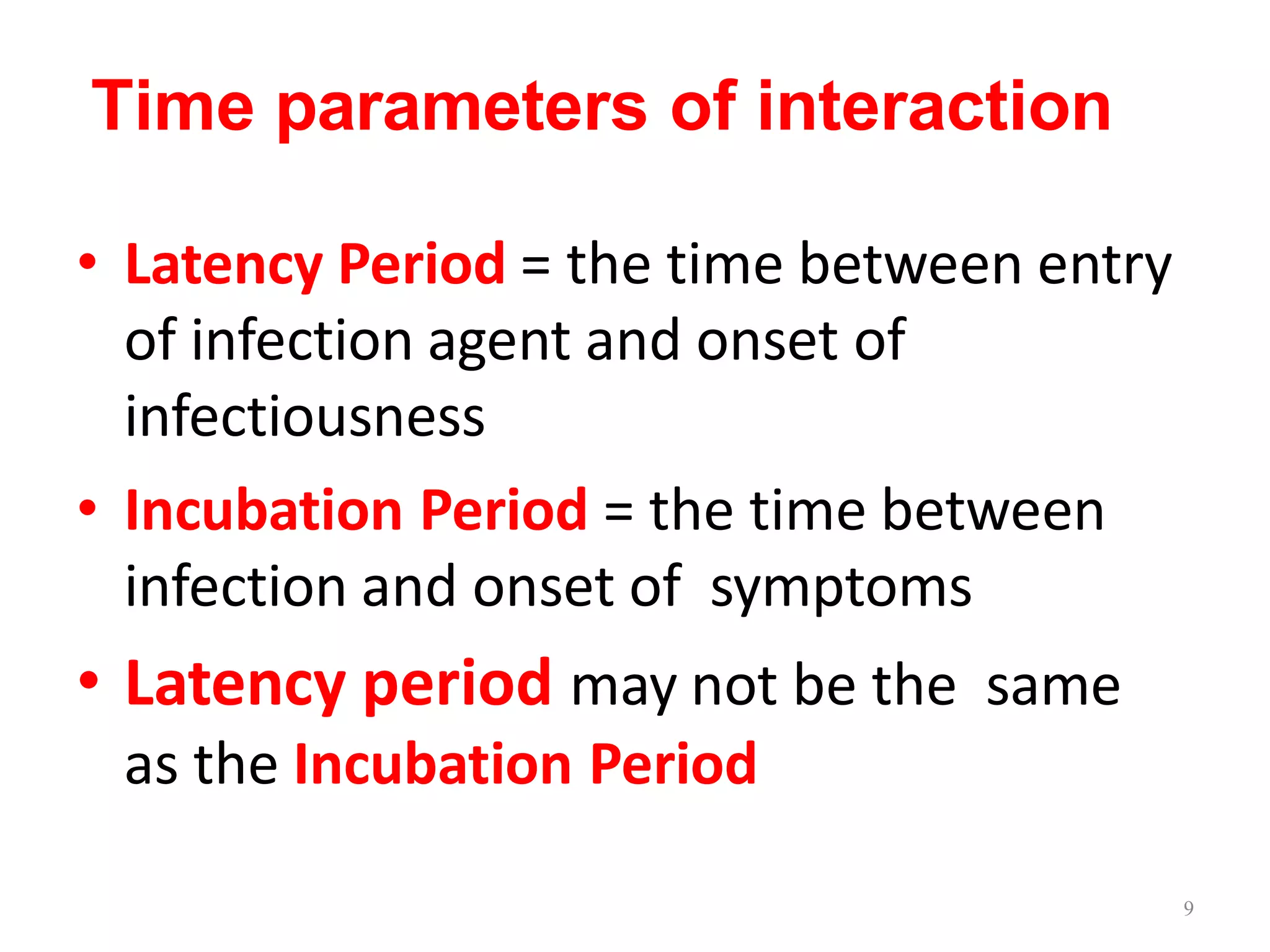 Time parameters of interaction
• Latency Period = the time between entry
of infection agent and onset of
infectiousness
• Incubation Period = the time between
infection and onset of symptoms
• Latency period may not be the same
as the Incubation Period
9
 
