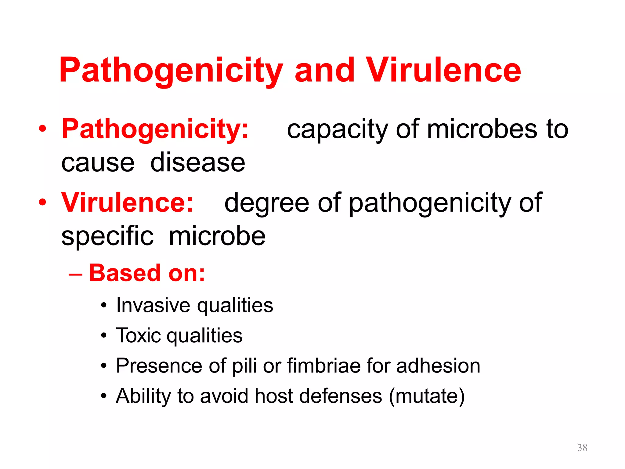 Pathogenicity and Virulence
• Pathogenicity: capacity of microbes to
cause disease
• Virulence: degree of pathogenicity of
specific microbe
– Based on:
• Invasive qualities
• Toxic qualities
• Presence of pili or fimbriae for adhesion
• Ability to avoid host defenses (mutate)
38
 