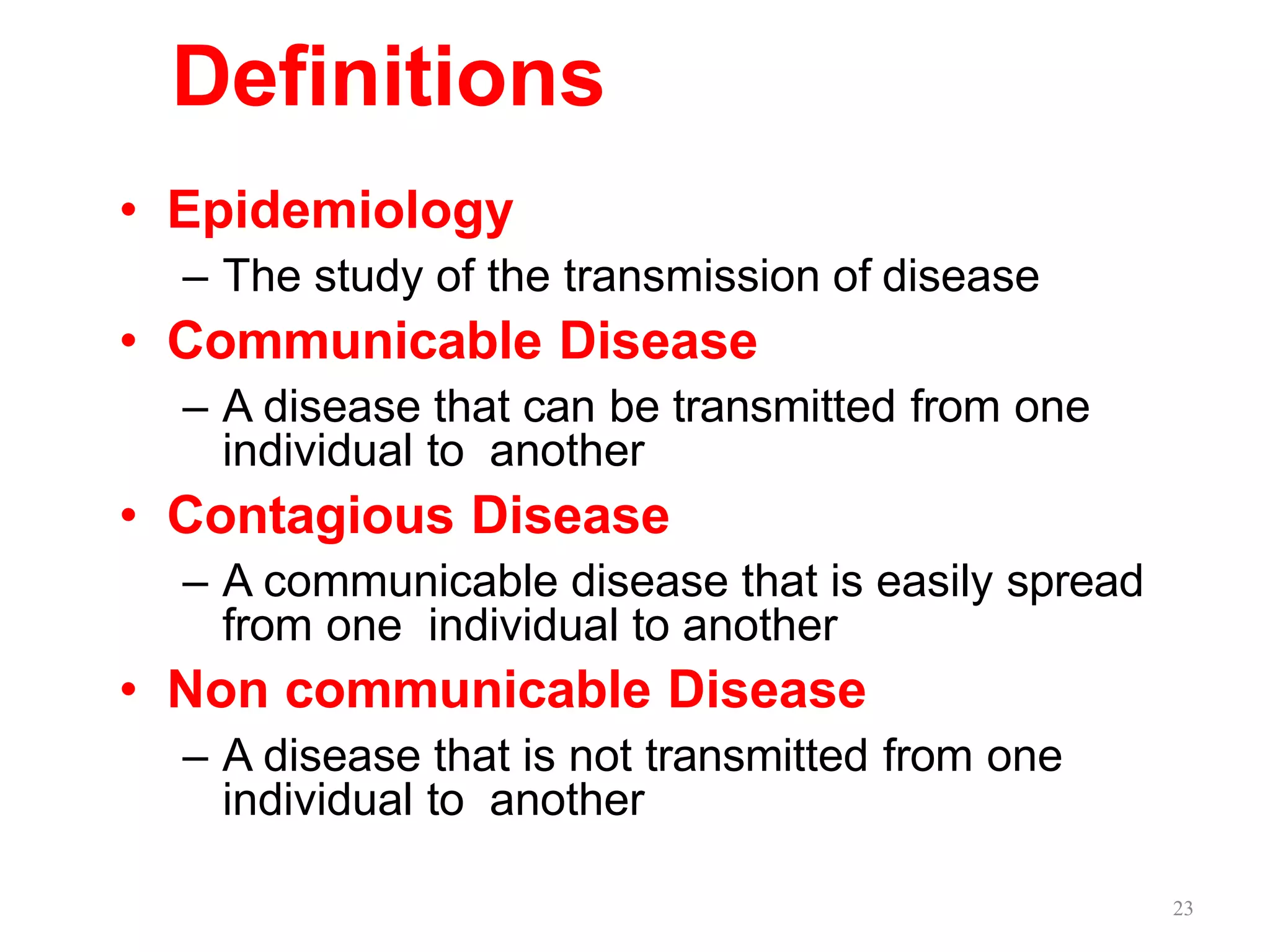 23
Definitions
• Epidemiology
– The study of the transmission of disease
• Communicable Disease
– A disease that can be transmitted from one
individual to another
• Contagious Disease
– A communicable disease that is easily spread
from one individual to another
• Non communicable Disease
– A disease that is not transmitted from one
individual to another
 
