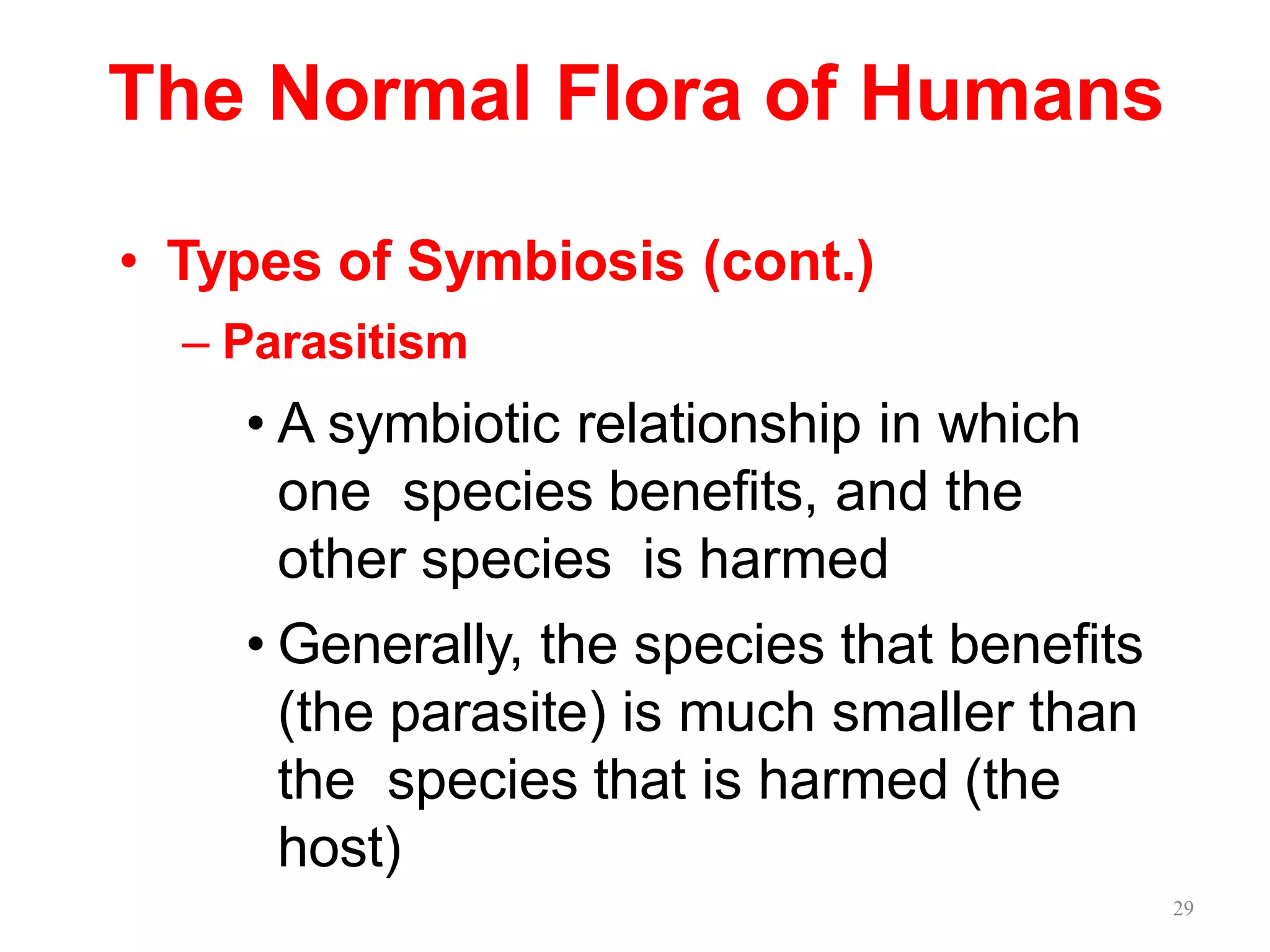 29
The Normal Flora of Humans
• Types of Symbiosis (cont.)
– Parasitism
• A symbiotic relationship in which
one species benefits, and the
other species is harmed
• Generally, the species that benefits
(the parasite) is much smaller than
the species that is harmed (the
host)
 