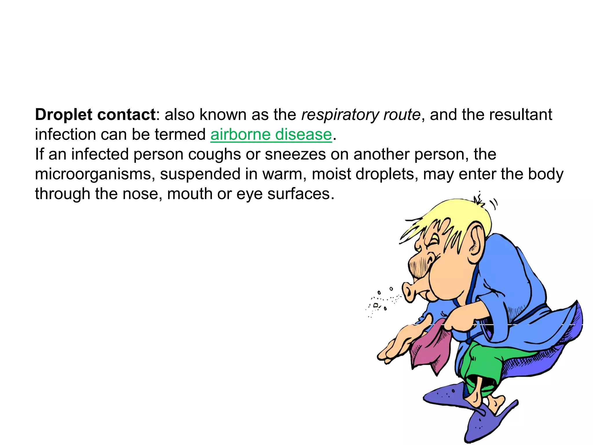 Droplet contact: also known as the respiratory route, and the resultant
infection can be termed airborne disease.
If an infected person coughs or sneezes on another person, the
microorganisms, suspended in warm, moist droplets, may enter the body
through the nose, mouth or eye surfaces.
 