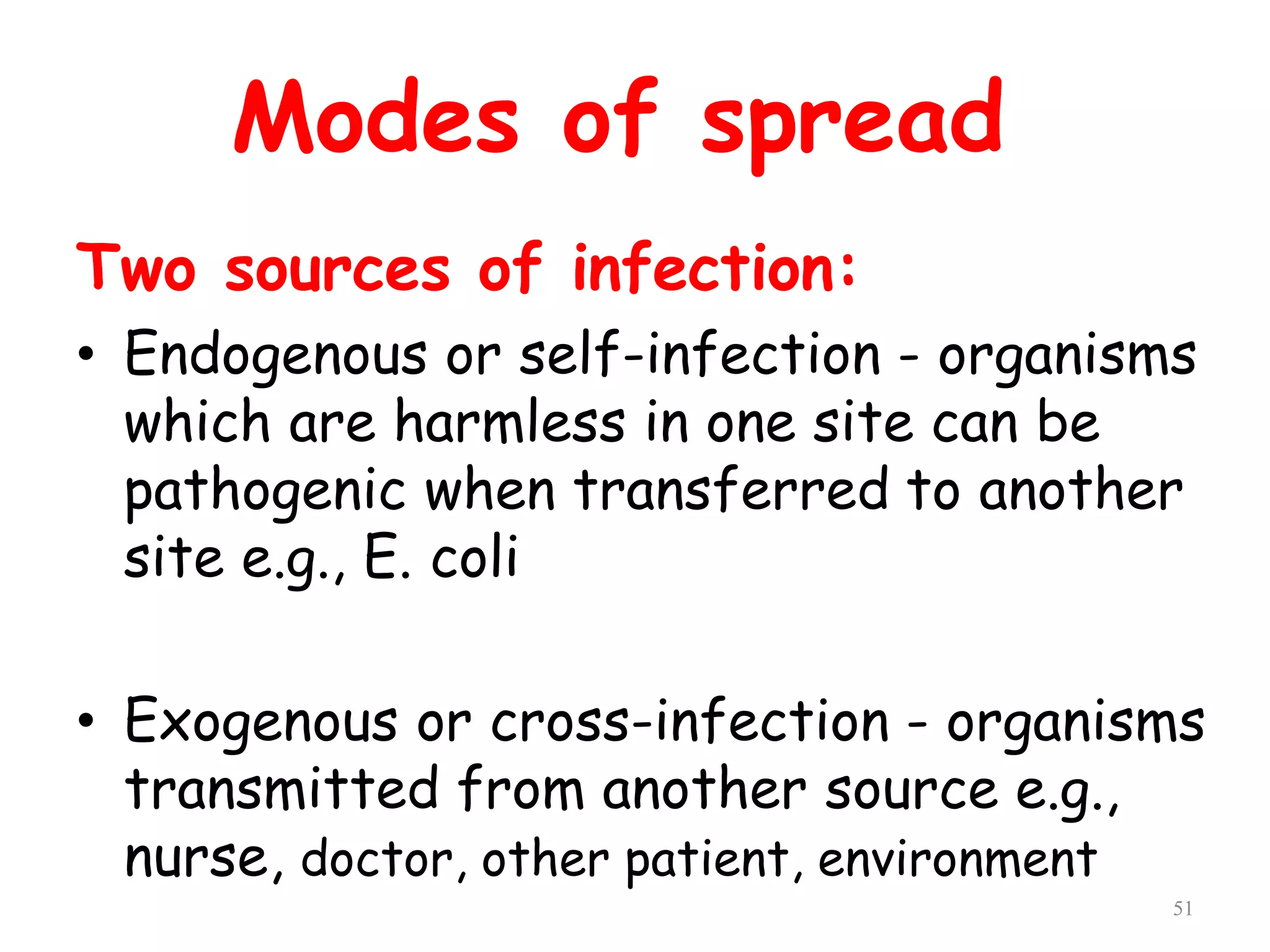 51
Modes of spread
Two sources of infection:
• Endogenous or self-infection - organisms
which are harmless in one site can be
pathogenic when transferred to another
site e.g., E. coli
• Exogenous or cross-infection - organisms
transmitted from another source e.g.,
nurse, doctor, other patient, environment
 
