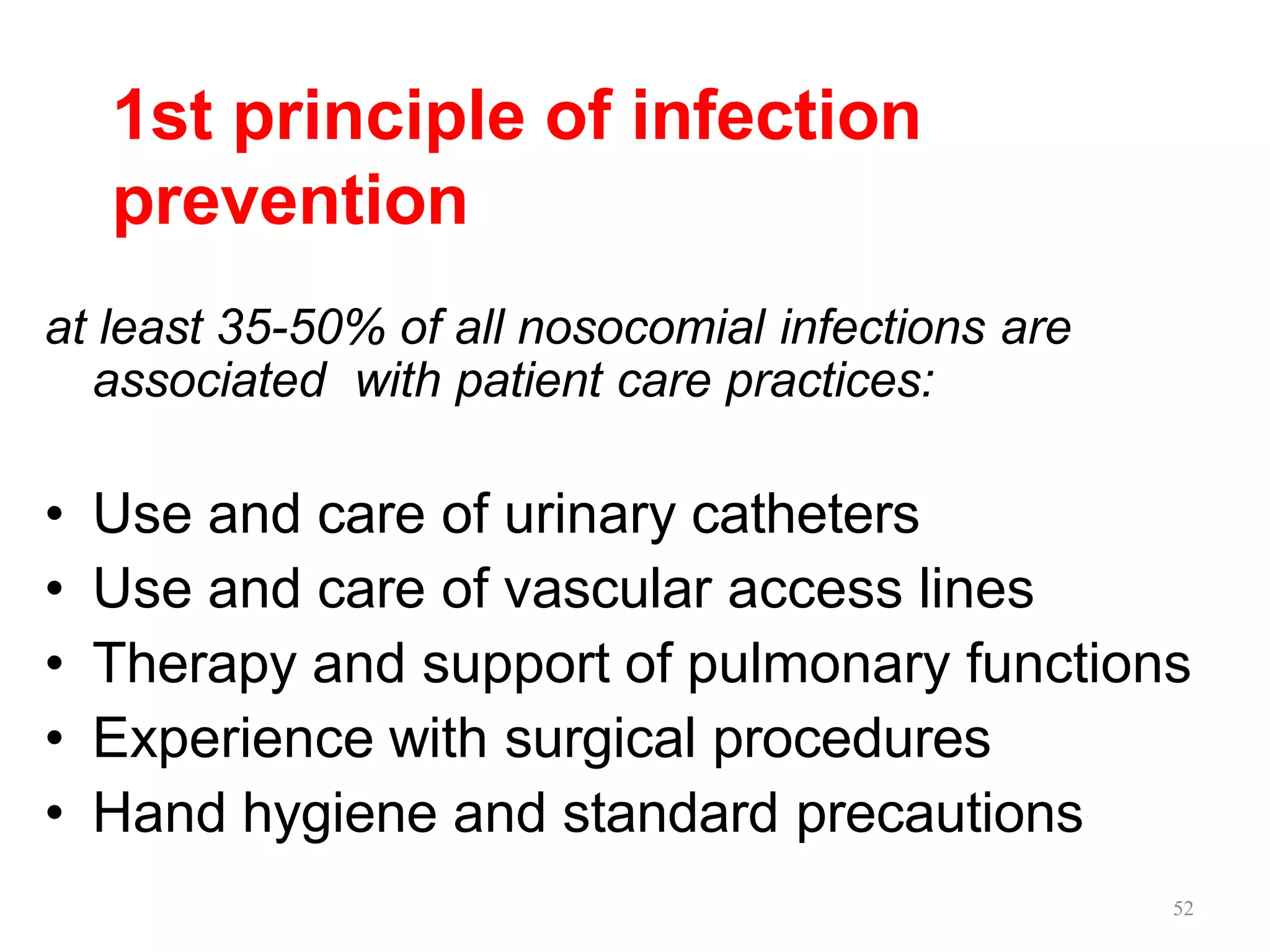 52
1st principle of infection
prevention
at least 35-50% of all nosocomial infections are
associated with patient care practices:
• Use and care of urinary catheters
• Use and care of vascular access lines
• Therapy and support of pulmonary functions
• Experience with surgical procedures
• Hand hygiene and standard precautions
 