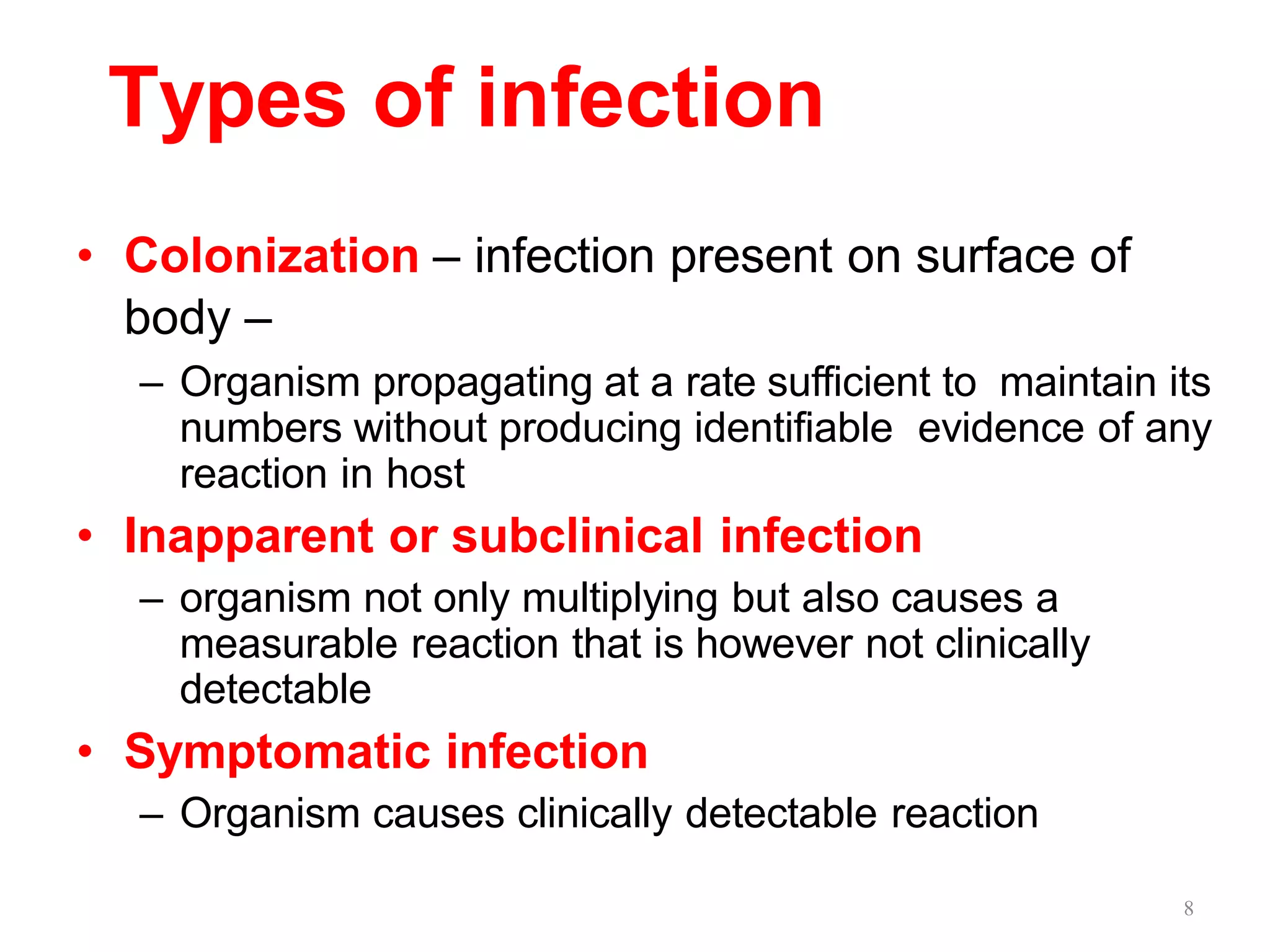 8
Types of infection
• Colonization – infection present on surface of
body –
– Organism propagating at a rate sufficient to maintain its
numbers without producing identifiable evidence of any
reaction in host
• Inapparent or subclinical infection
– organism not only multiplying but also causes a
measurable reaction that is however not clinically
detectable
• Symptomatic infection
– Organism causes clinically detectable reaction
 