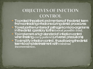To protect the patient and members of the dental team from contracting infections during dental procedures To reduce the numbers of pathogenic micro-organisms in the dental operatory to the  lowest possible level. To implement a high standard of infection control when treating  every patient  (universal precautions)  To simplify infection control, thus allowing the dental team to complete treatment with  minimal inconvenience. 