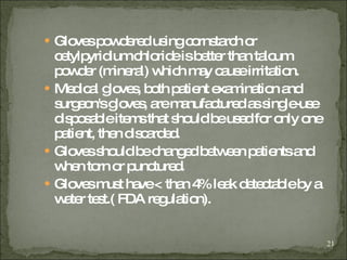 Gloves powdered using cornstarch or cetylpyridium chloride is better than talcum powder (mineral) which may cause irritation. Medical gloves, both patient examination and surgeon's gloves, are manufactured as single-use disposable items that should be used for only one patient, then discarded. Gloves should be changed between patients and when torn or punctured.  Gloves must have < than 4% leak detectable by a water test.( FDA regulation). 