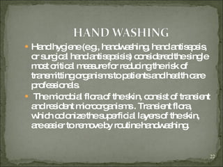 Hand hygiene (e.g., handwashing, hand antisepsis, or surgical hand antisepsisis) considered the single most critical measure for reducing the risk of transmitting organisms to patients and health care professionals. The microbial flora of the skin, consist of transient and resident microorganisms . Transient flora, which colonize the superficial layers of the skin, are easier to remove by routine handwashing. 